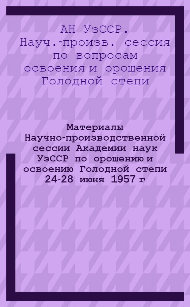 Материалы Научно-производственной сессии Академии наук УзССР по орошению и освоению Голодной степи 24-28 июня 1957 г.