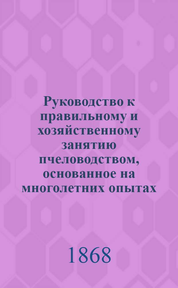 Руководство к правильному и хозяйственному занятию пчеловодством, основанное на многолетних опытах, практическим пчеловодом в Тамбовском уезде и составленное собственно для усиления и улучшения этой многополезной отрасли русского сельского хозяйства в Тамбовской и других смежных с нею губерниях