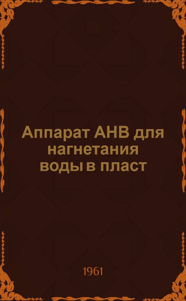 Аппарат АНВ для нагнетания воды в пласт : Инструкция по уходу и эксплуатации : Утв. Луганским советом нар. хозяйства 14/XI 1960 г.