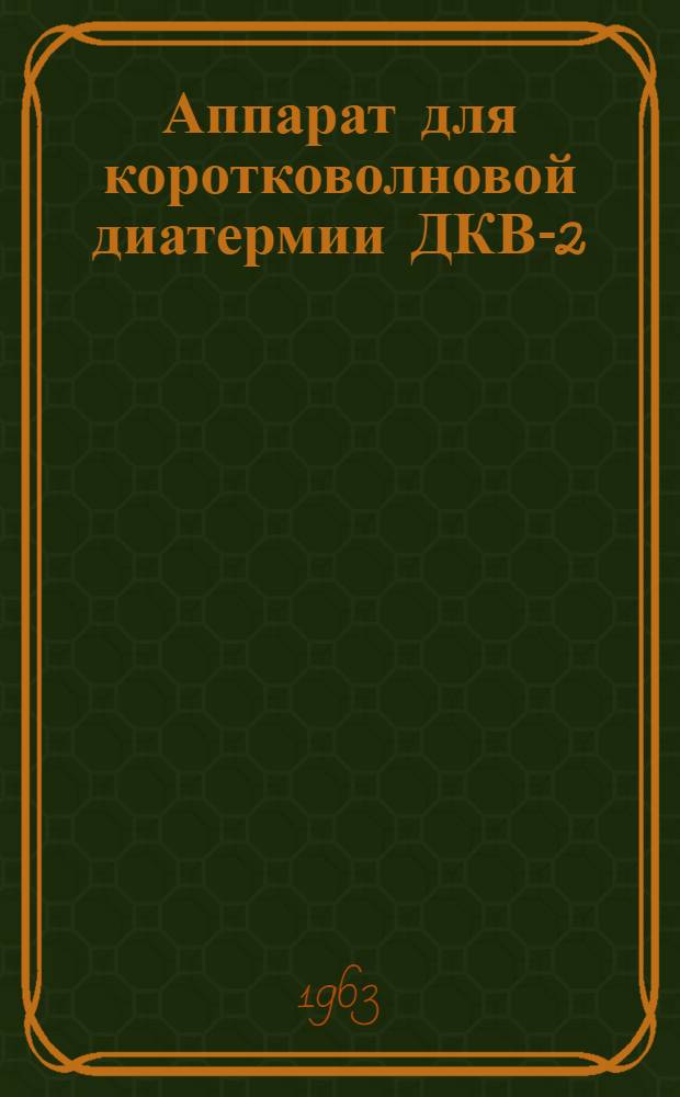 Аппарат для коротковолновой диатермии ДКВ-2 : Техн. описание, инструкция по эксплуатации и паспорт