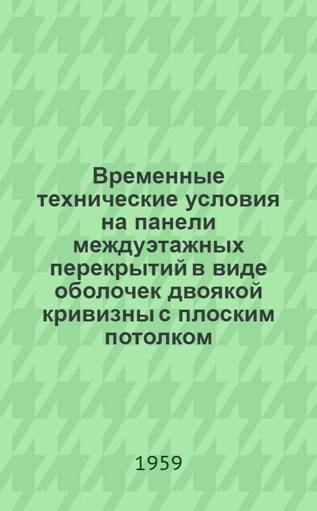 Временные технические условия на панели междуэтажных перекрытий в виде оболочек двоякой кривизны с плоским потолком : ВТУ 5-59 : Утв. 7/IX 1959 г