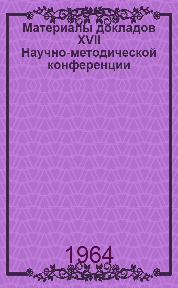 Материалы докладов XVII Научно-методической конференции : Итоги работ 1963 г