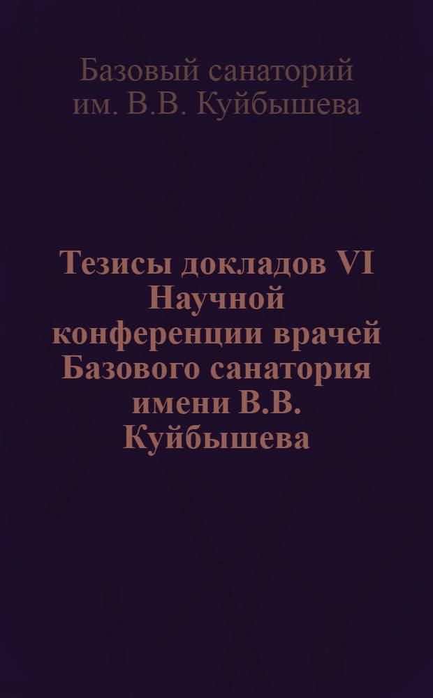 Тезисы докладов VI Научной конференции врачей Базового санатория имени В.В. Куйбышева. 17 июня 1967 г.