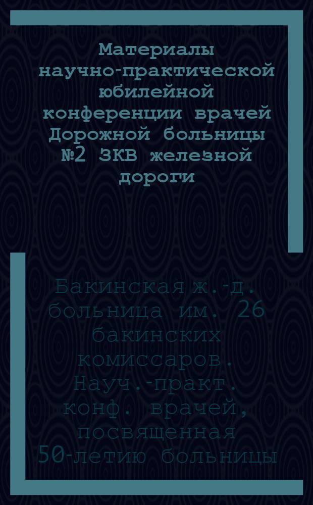 Материалы научно-практической юбилейной конференции врачей Дорожной больницы № 2 ЗКВ железной дороги, посвященной 50-летию Бакинской железнодорожной больницы