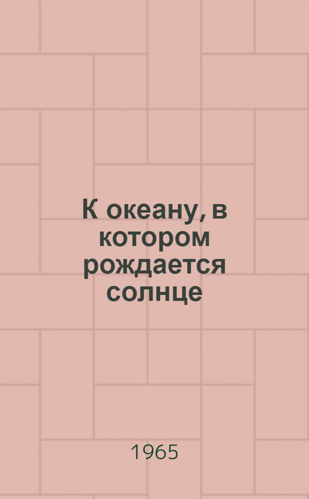 К океану, в котором рождается солнце : О рус. "лентяях", открывших и исследовавших пятую часть Земли : Очерки