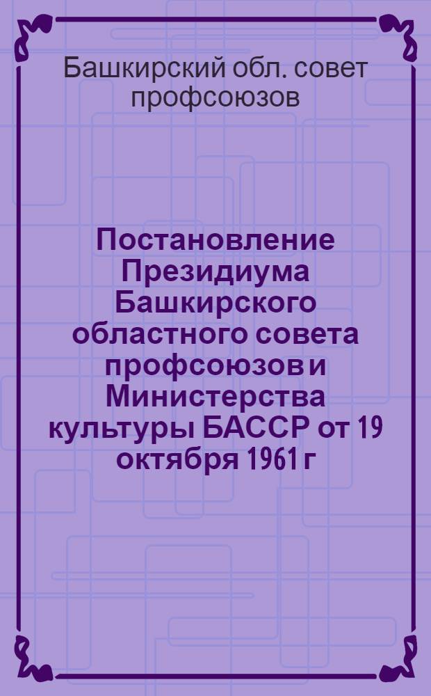 Постановление Президиума Башкирского областного совета профсоюзов и Министерства культуры БАССР от 19 октября 1961 г. ["О движении среди библиотечных работников и общественного актива за библиотеки отличной работы"