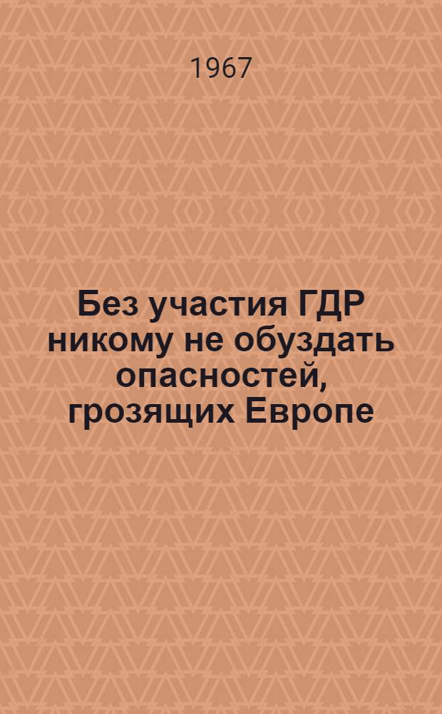 Без участия ГДР никому не обуздать опасностей, грозящих Европе: Предложения Социалистической единой партии Германии (СЕПГ) для укрепления мира и достижения взаимопонимания между государствами; Выдержки из доклада Первого секретаря Центрального Комитета СЕПГ на VII съезде СЕПГ, состоявшемся в апреле 1967 года в Берлине