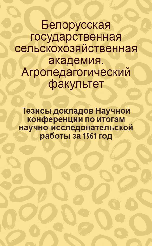 Тезисы докладов Научной конференции по итогам научно-исследовательской работы за 1961 год : (Конференция состоится 23-25 апр. 1962 г.)