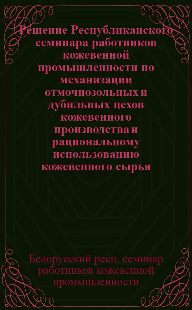 Решение Республиканского семинара работников кожевенной промышленности по механизации отмочнозольных и дубильных цехов кожевенного производства и рациональному использованию кожевенного сырья, проведенного Институтом научно-технической информации и пропаганды Госкомитета Совета Министров БССР по координации научно-исследовательских работ, Управлением легкой промышленности СНХ БССР и Центральным правлением НТО легкой промышленности 20-21 июня 1963