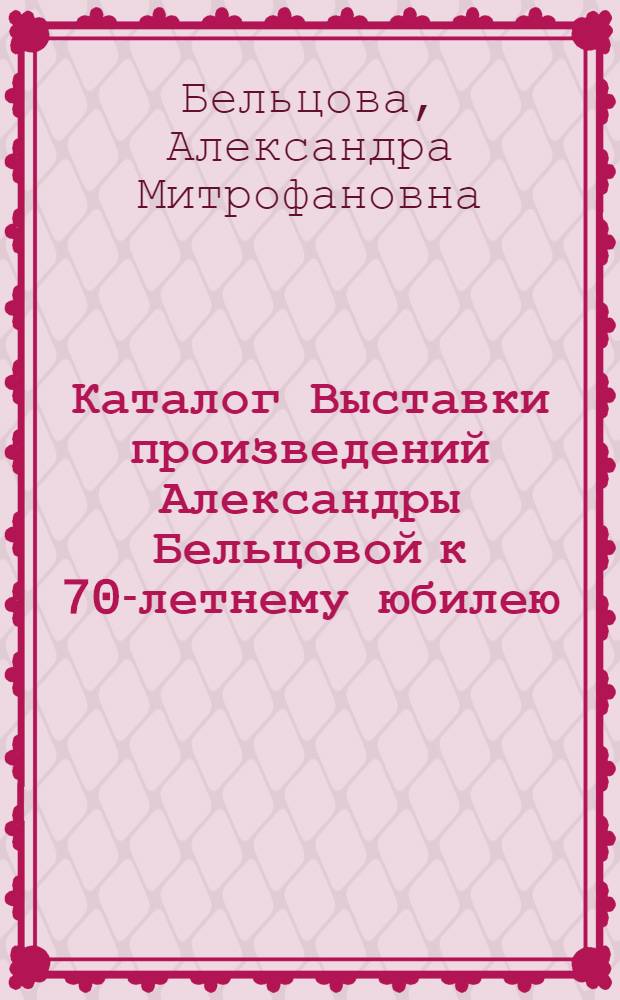 Каталог Выставки произведений Александры Бельцовой к 70-летнему юбилею