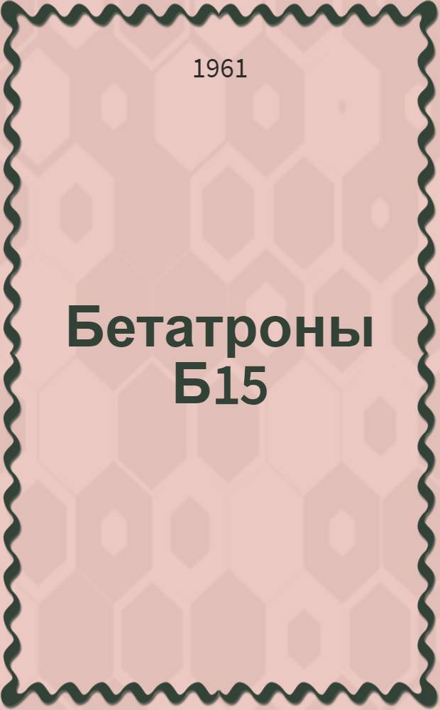 Бетатроны [Б15/4,5, Б-4, Б-4Д, Б-25/30, Б-50/50] : Каталог