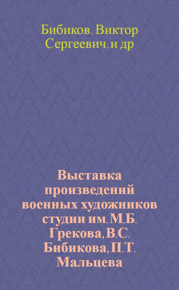 Выставка произведений военных художников студии им. М.Б. Грекова, В.С. Бибикова, П.Т. Мальцева, Г.Н. Постникова : Каталог