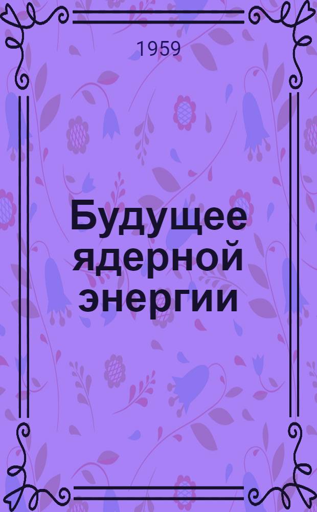 Будущее ядерной энергии : Дискуссия в Вене, состоявшаяся 22 сент. 1959 г. при участии сэра Джона Коккрофта, д-ра Хоми Дж. Баба, д-ра Бертрана Гольдшмидта