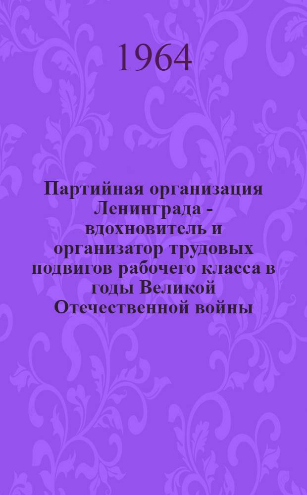 Партийная организация Ленинграда - вдохновитель и организатор трудовых подвигов рабочего класса в годы Великой Отечественной войны (1941-1945) : Автореферат дис. на соискание учен. степени кандидата ист. наук
