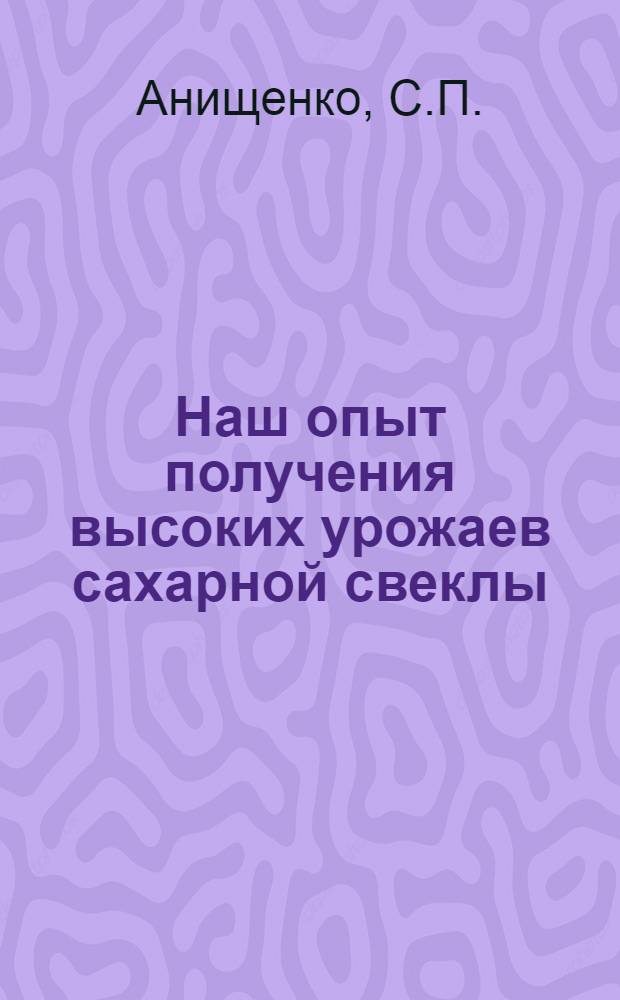 Наш опыт получения высоких урожаев сахарной свеклы : Рассказ агронома колхоза им. Сталина Глушков. района С.П. Анищенко