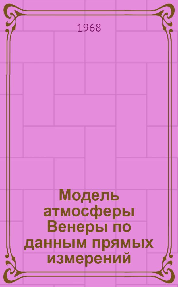 Модель атмосферы Венеры по данным прямых измерений : Доклад, представл. на Симпозиум по Луне и планетам. Киев, 15-22 окт. 1968 г