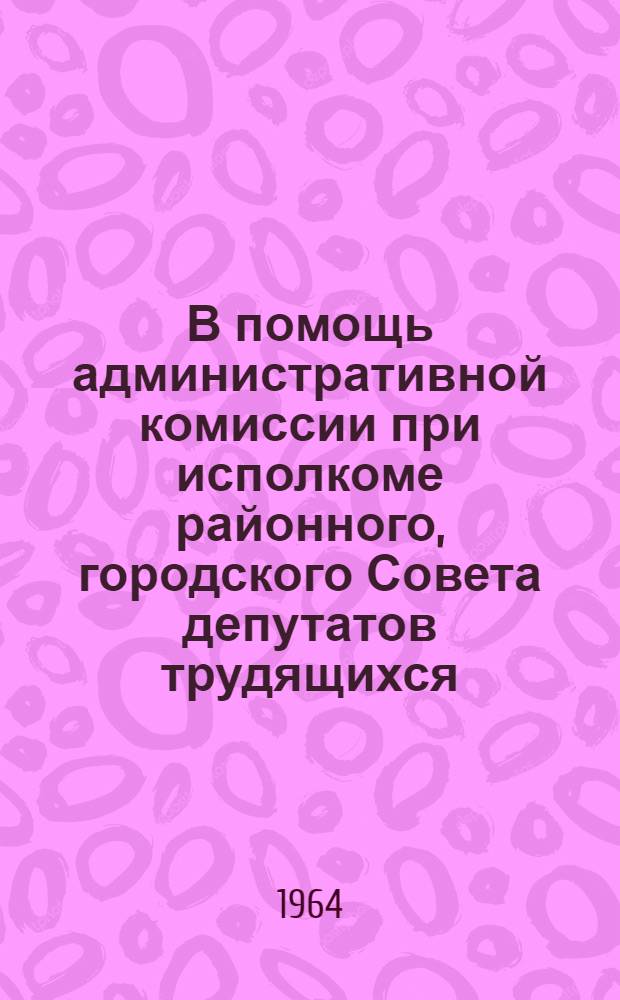 В помощь административной комиссии при исполкоме районного, городского Совета депутатов трудящихся : Сборник руководящих материалов