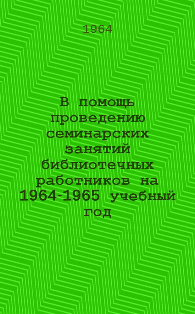 В помощь проведению семинарских занятий библиотечных работников на 1964-1965 учебный год : (Методические и библиогр. материалы)