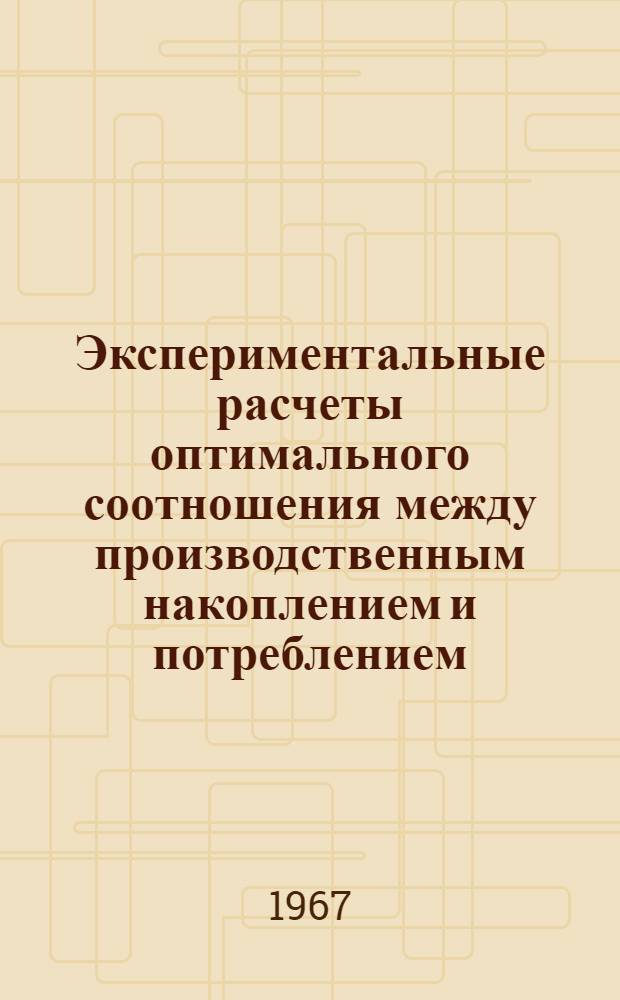 Экспериментальные расчеты оптимального соотношения между производственным накоплением и потреблением : Тезисы доклада на Всесоюз. симпозиуме по моделированию обществ. производства, Новосибирск, 18-25 июня 1967г