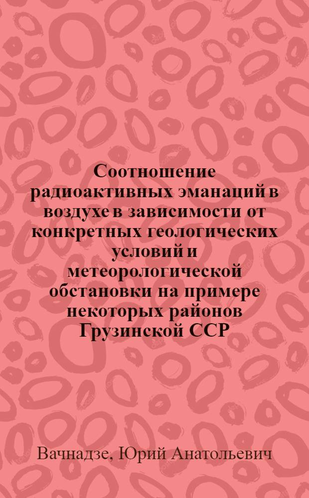 Соотношение радиоактивных эманаций в воздухе в зависимости от конкретных геологических условий и метеорологической обстановки на примере некоторых районов Грузинской ССР : Автореферат дис. на соискание учен. степени кандидата физ.-мат. наук