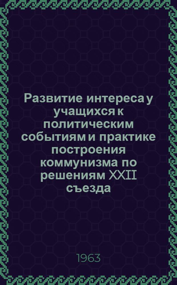 Развитие интереса у учащихся к политическим событиям и практике построения коммунизма по решениям XXII съезда : (Проект доклада на науч.-практ. конференции)