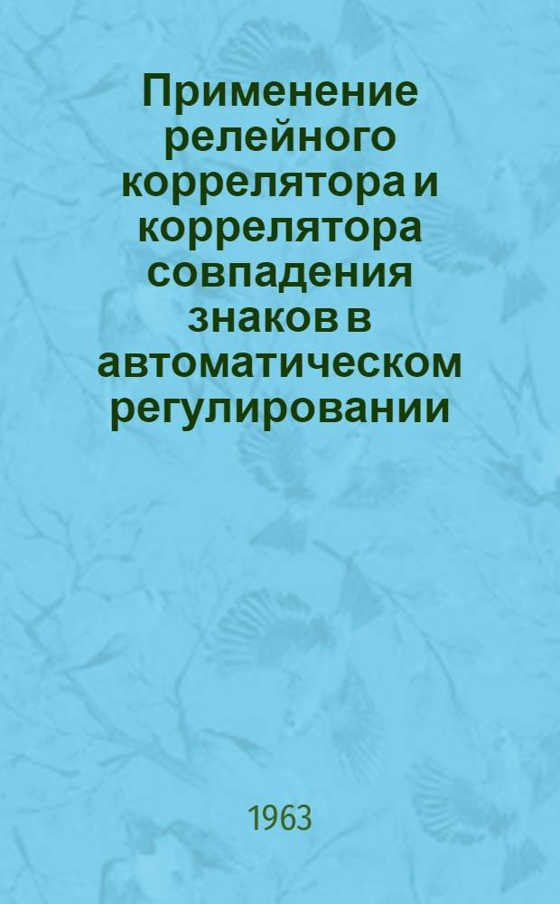 Применение релейного коррелятора и коррелятора совпадения знаков в автоматическом регулировании : Доклад, представл. на Второй Междунар. конгресс ИФАК. г. Базель, Швейцария. 27 авг. - 4 сент. 1963 г