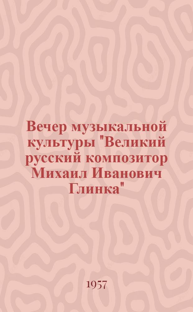 Вечер музыкальной культуры "Великий русский композитор Михаил Иванович Глинка" : К 100-летию со дня смерти. (15 февр. 1857 г. - 15 февр. 1957 г.) : Сборник материалов