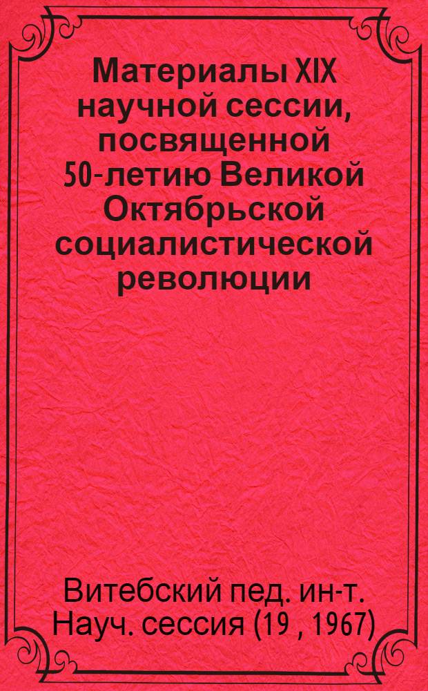 Материалы XIX научной сессии, посвященной 50-летию Великой Октябрьской социалистической революции : Тезисы докладов. (16-17 окт.)