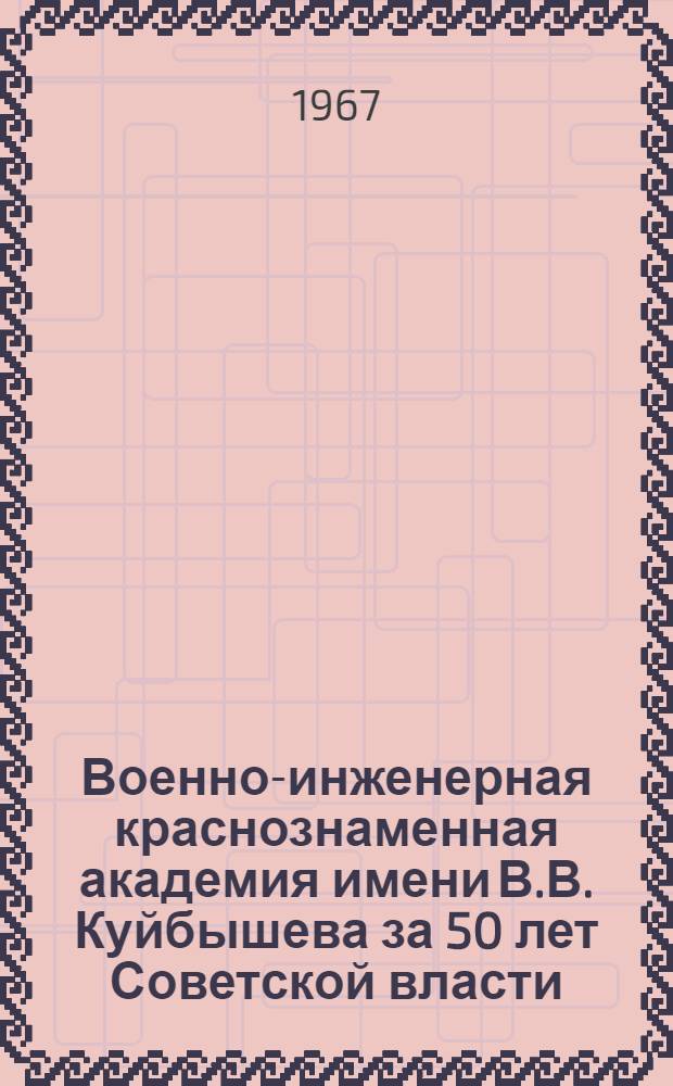 Военно-инженерная краснознаменная академия имени В.В. Куйбышева за 50 лет Советской власти. 1917-1967 : Очерк