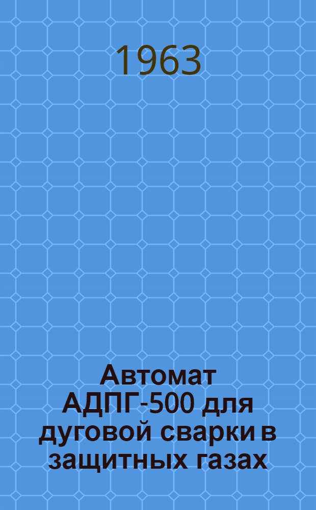 Автомат АДПГ-500 для дуговой сварки в защитных газах : (Описание и инструкция по обслуживанию)