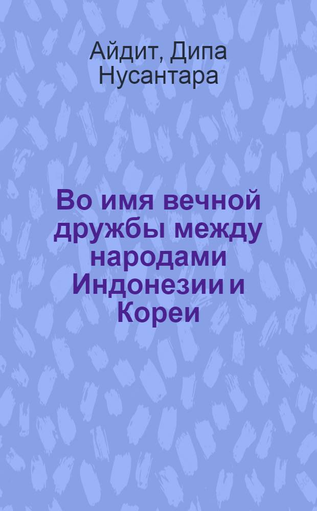 Во имя вечной дружбы между народами Индонезии и Кореи : Речь товарища Д.Н. Айдита на митинге жителей г. Пхеньяна в честь делегации Коммунистической партии Индонезии, возглавляемой товарищем Д.Н. Айдитом