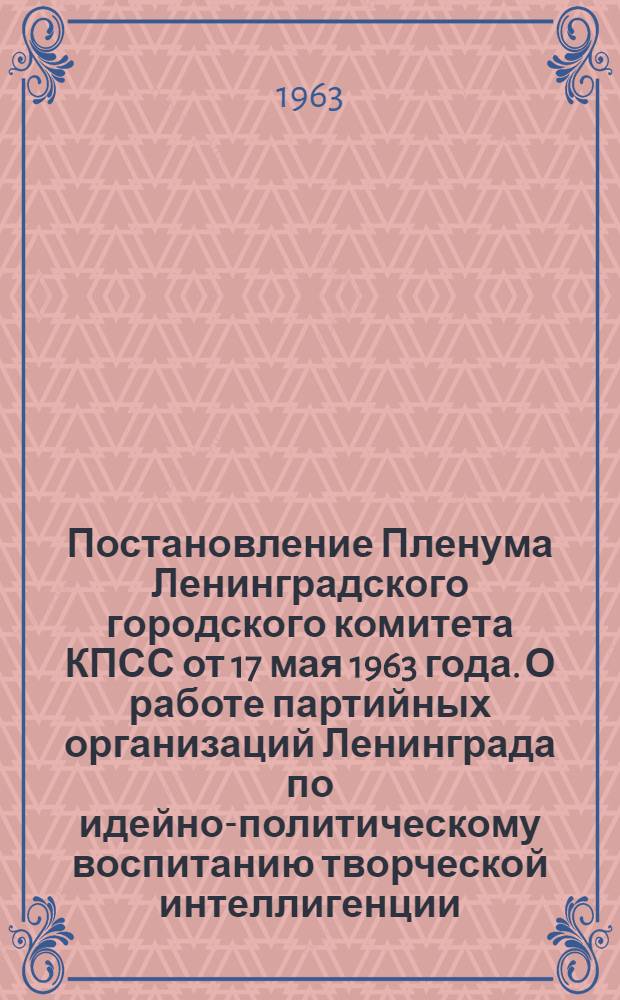 Постановление Пленума Ленинградского городского комитета КПСС от 17 мая 1963 года. О работе партийных организаций Ленинграда по идейно-политическому воспитанию творческой интеллигенции : Проект