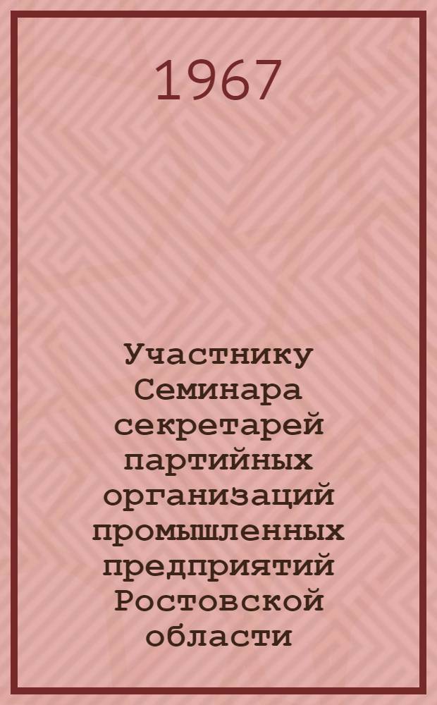 Участнику Семинара секретарей партийных организаций промышленных предприятий Ростовской области. Май 1967 г. : Некоторые вопросы организационно-партийной и политической работы