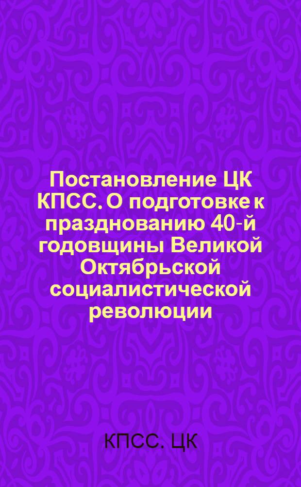 Постановление ЦК КПСС. О подготовке к празднованию 40-й годовщины Великой Октябрьской социалистической революции