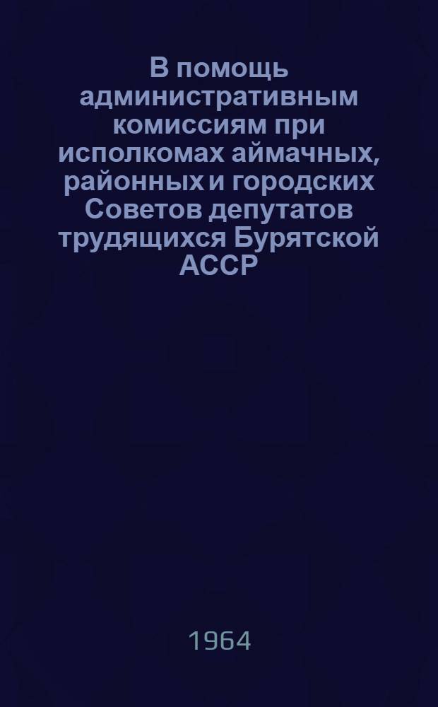В помощь административным комиссиям при исполкомах аймачных, районных и городских Советов депутатов трудящихся Бурятской АССР : Краткий сборник нормативных актов
