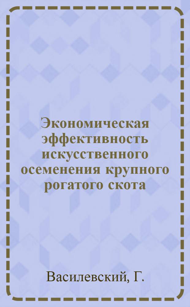 Экономическая эффективность искусственного осеменения крупного рогатого скота : Выступление гл. зоотехн. Калинин. Гос. станции по искусств. осеменению с.-х. животных т. Г. Василевского