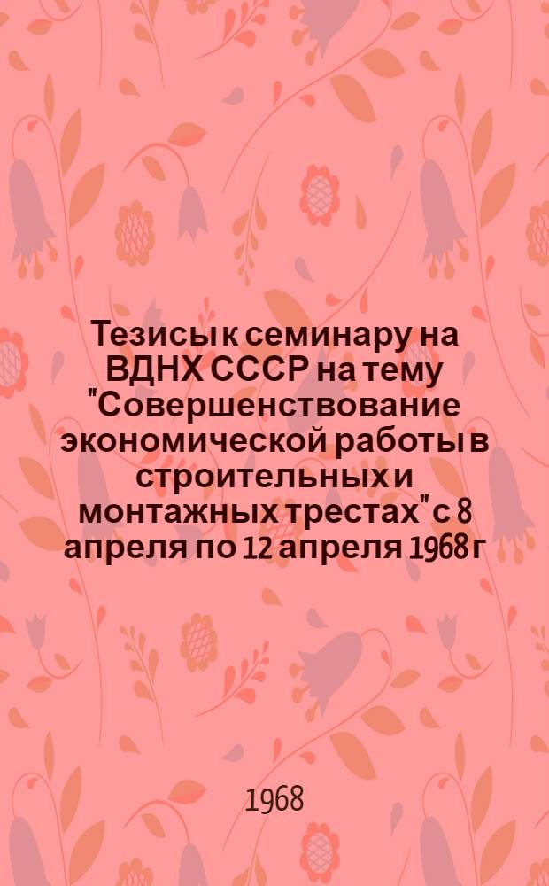 Тезисы к семинару на ВДНХ СССР на тему "Совершенствование экономической работы в строительных и монтажных трестах" с 8 апреля по 12 апреля 1968 г., с 13 апреля по 17 апреля 1968 г.