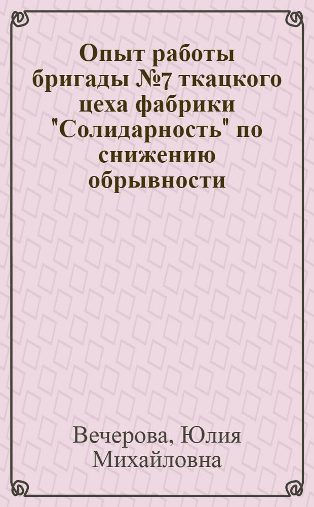Опыт работы бригады № 7 ткацкого цеха фабрики "Солидарность" по снижению обрывности : Сообщ. ткачихи... Героя Соц. Труда Ю.М. Вечеровой на Всесоюз. науч.-техн. конференции работников хлопчатобум. пром. в г. Иванове 5-8 июля 1960 г