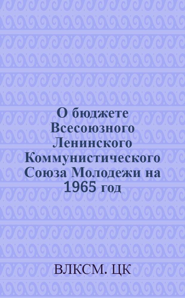 О бюджете Всесоюзного Ленинского Коммунистического Союза Молодежи на 1965 год : Постановление бюро ЦК ВЛКСМ от 7/IV 1965 года