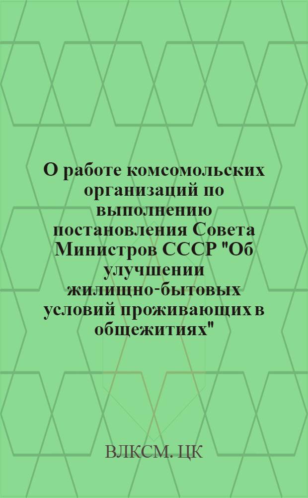О работе комсомольских организаций по выполнению постановления Совета Министров СССР "Об улучшении жилищно-бытовых условий проживающих в общежитиях" : Постановление ЦК ВЛКСМ. С - 9/50а от 21 дек. 1966 г