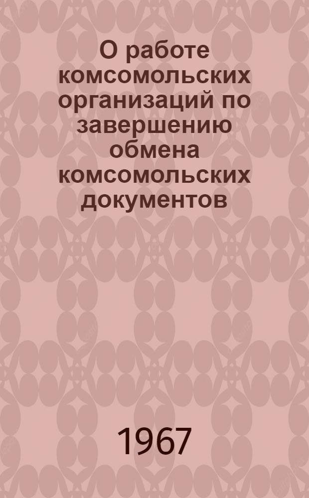 О работе комсомольских организаций по завершению обмена комсомольских документов : Постановление бюро ЦК ВЛКСМ от 19 дек. 1967 г