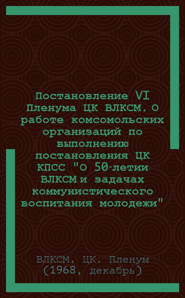 Постановление VI Пленума ЦК ВЛКСМ. О работе комсомольских организаций по выполнению постановления ЦК КПСС "О 50-летии ВЛКСМ и задачах коммунистического воспитания молодежи" : Проект