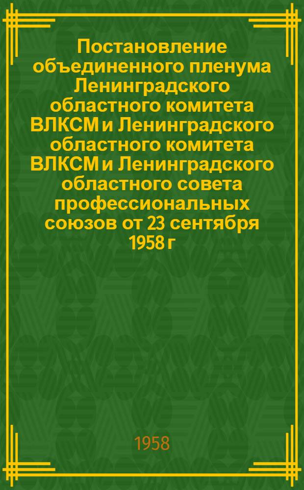 Постановление объединенного пленума Ленинградского областного комитета ВЛКСМ и Ленинградского областного комитета ВЛКСМ и Ленинградского областного совета профессиональных союзов от 23 сентября 1958 г. [О повышении роли комсомольских и профсоюзных организаций в пропаганде здорового быта и дальнейшем подъеме культуры молодежи]