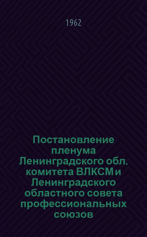 Постановление пленума Ленинградского обл. комитета ВЛКСМ и Ленинградского областного совета профессиональных союзов. "Об усилении внимания комсомольских и профсоюзных организаций к вопросам коммунистического воспитания рабочих подростков". 7 апреля 1962 г.