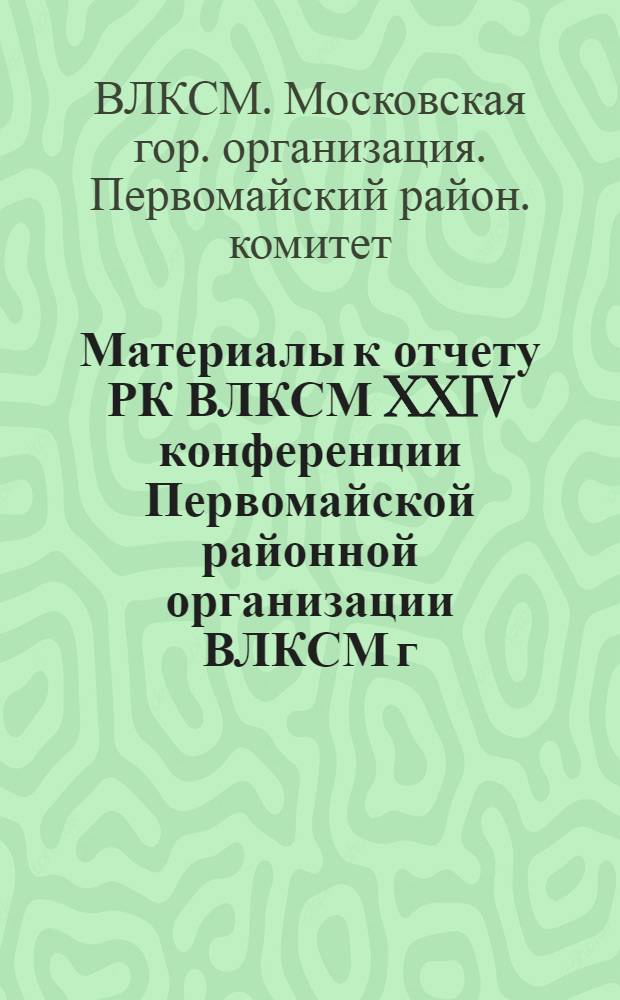 Материалы к отчету РК ВЛКСМ XXIV конференции Первомайской районной организации ВЛКСМ г. Москвы : (Делегату конференции)