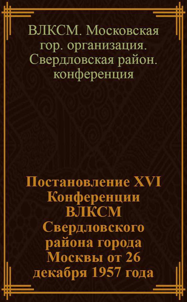 Постановление XVI Конференции ВЛКСМ Свердловского района города Москвы от 26 декабря 1957 года : По отчету Райкома ВЛКСМ
