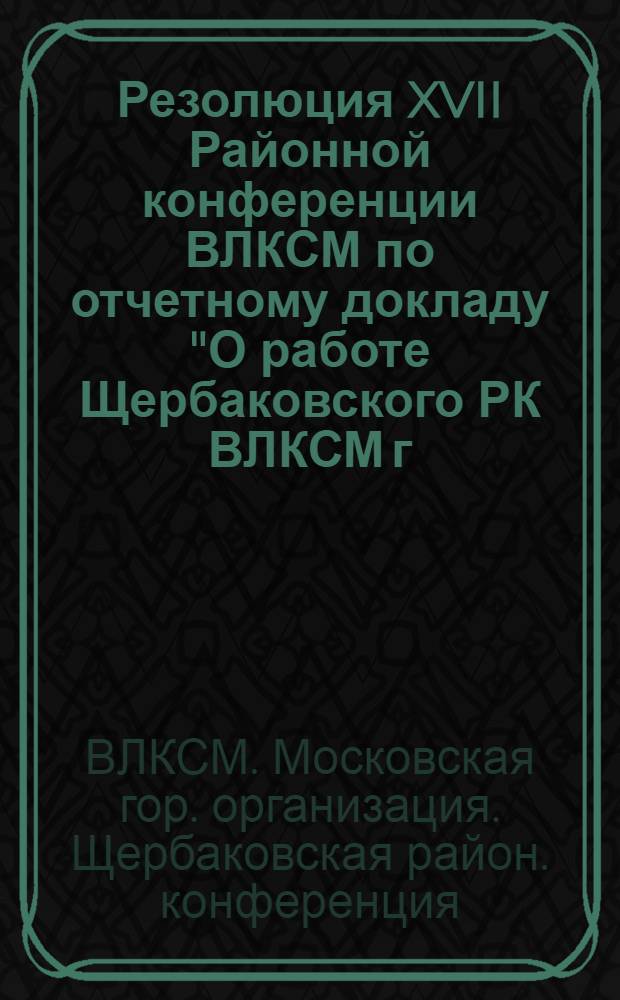 Резолюция XVII Районной конференции ВЛКСМ по отчетному докладу "О работе Щербаковского РК ВЛКСМ г. Москвы" - от 20-21 декабря 1957 г. : Проект