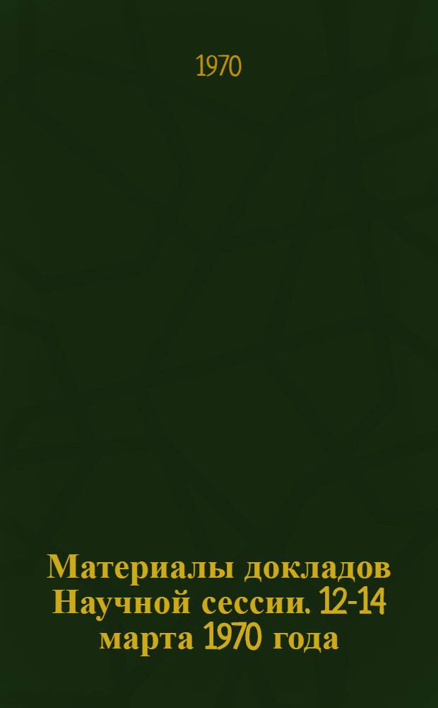 Материалы докладов Научной сессии. 12-14 марта 1970 года