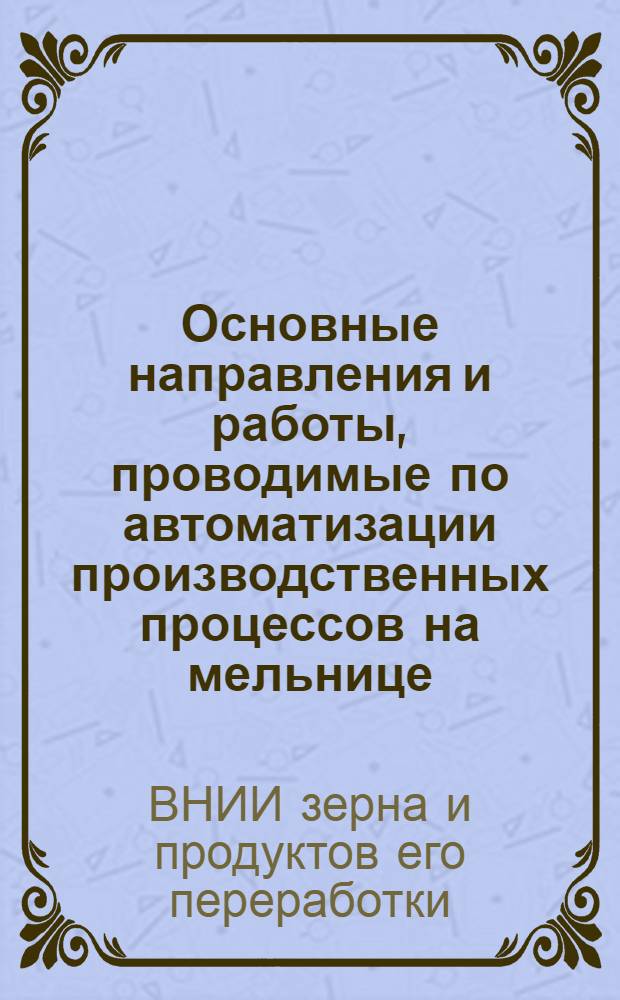 Основные направления и работы, проводимые по автоматизации производственных процессов на мельнице : Доклад Всесоюз. науч.-исслед. ин-та зерна и продуктов его переработки