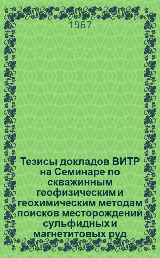 Тезисы докладов ВИТР на Семинаре по скважинным геофизическим и геохимическим методам поисков месторождений сульфидных и магнетитовых руд. 18-25 апреля 1967 г.